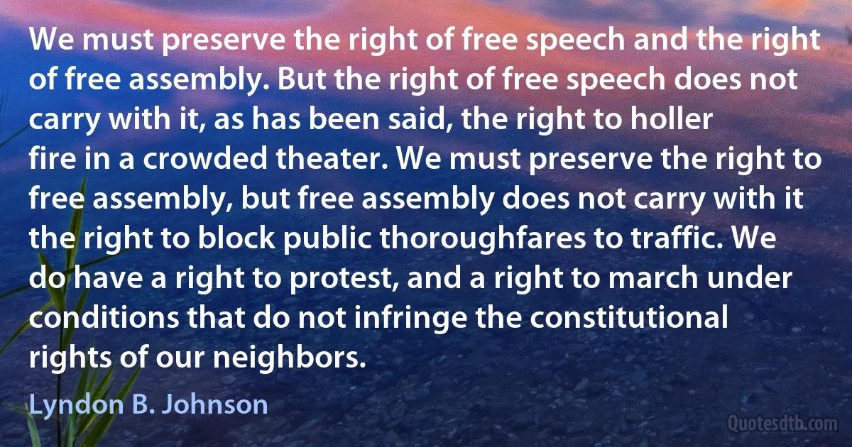 We must preserve the right of free speech and the right of free assembly. But the right of free speech does not carry with it, as has been said, the right to holler fire in a crowded theater. We must preserve the right to free assembly, but free assembly does not carry with it the right to block public thoroughfares to traffic. We do have a right to protest, and a right to march under conditions that do not infringe the constitutional rights of our neighbors. (Lyndon B. Johnson)