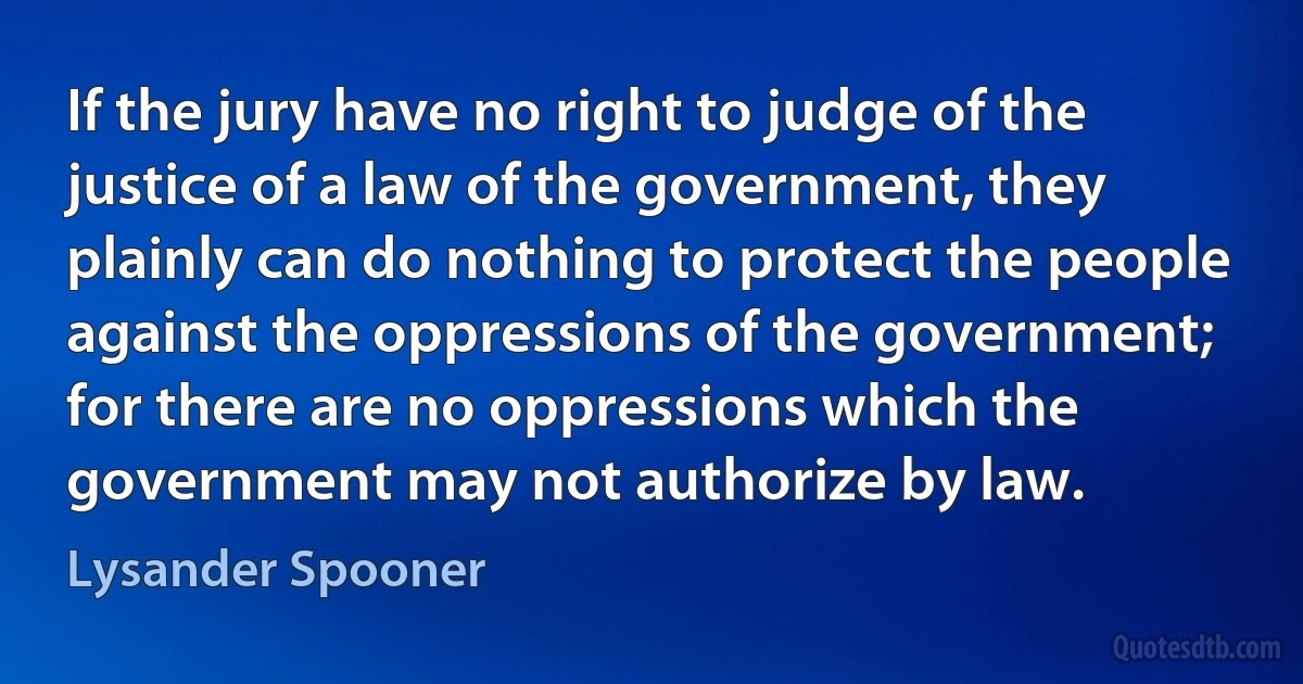 If the jury have no right to judge of the justice of a law of the government, they plainly can do nothing to protect the people against the oppressions of the government; for there are no oppressions which the government may not authorize by law. (Lysander Spooner)