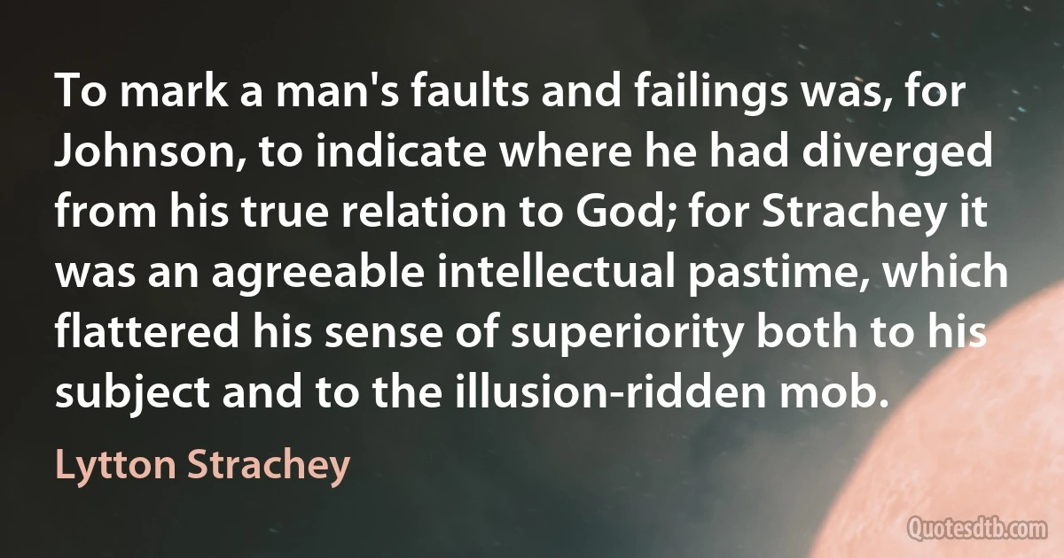 To mark a man's faults and failings was, for Johnson, to indicate where he had diverged from his true relation to God; for Strachey it was an agreeable intellectual pastime, which flattered his sense of superiority both to his subject and to the illusion-ridden mob. (Lytton Strachey)