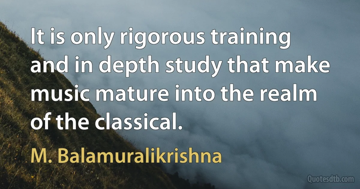 It is only rigorous training and in depth study that make music mature into the realm of the classical. (M. Balamuralikrishna)