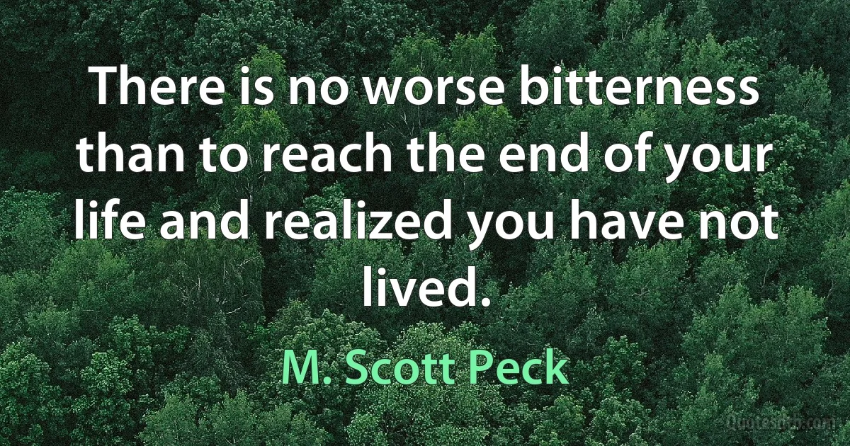 There is no worse bitterness than to reach the end of your life and realized you have not lived. (M. Scott Peck)