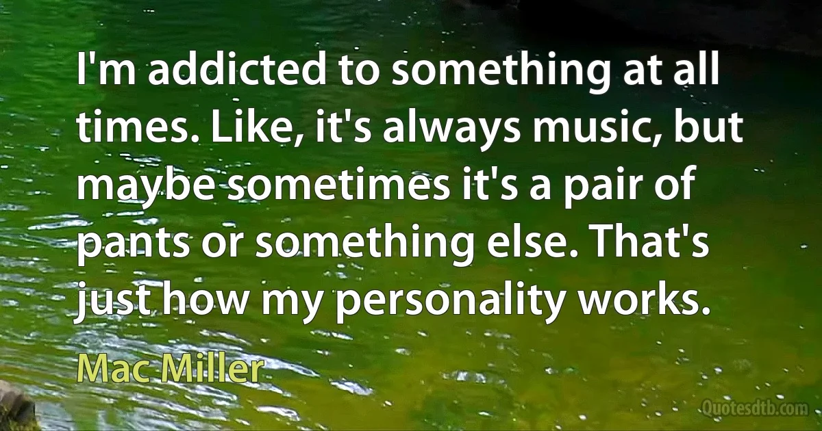 I'm addicted to something at all times. Like, it's always music, but maybe sometimes it's a pair of pants or something else. That's just how my personality works. (Mac Miller)