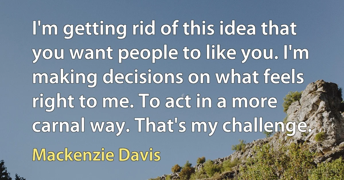 I'm getting rid of this idea that you want people to like you. I'm making decisions on what feels right to me. To act in a more carnal way. That's my challenge. (Mackenzie Davis)