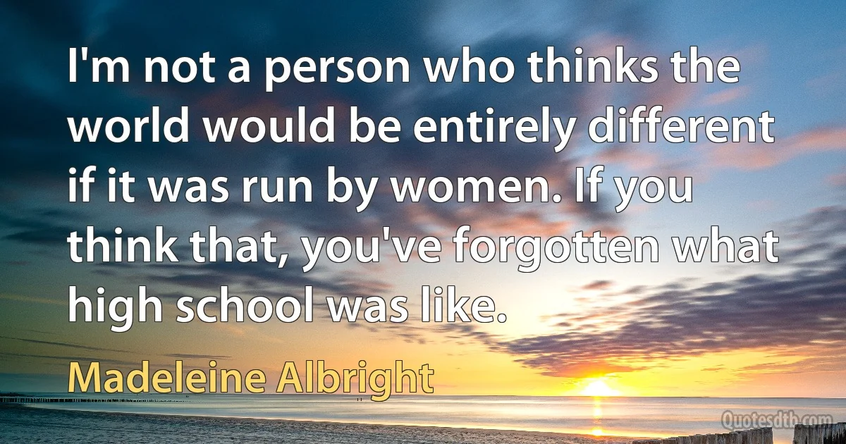 I'm not a person who thinks the world would be entirely different if it was run by women. If you think that, you've forgotten what high school was like. (Madeleine Albright)