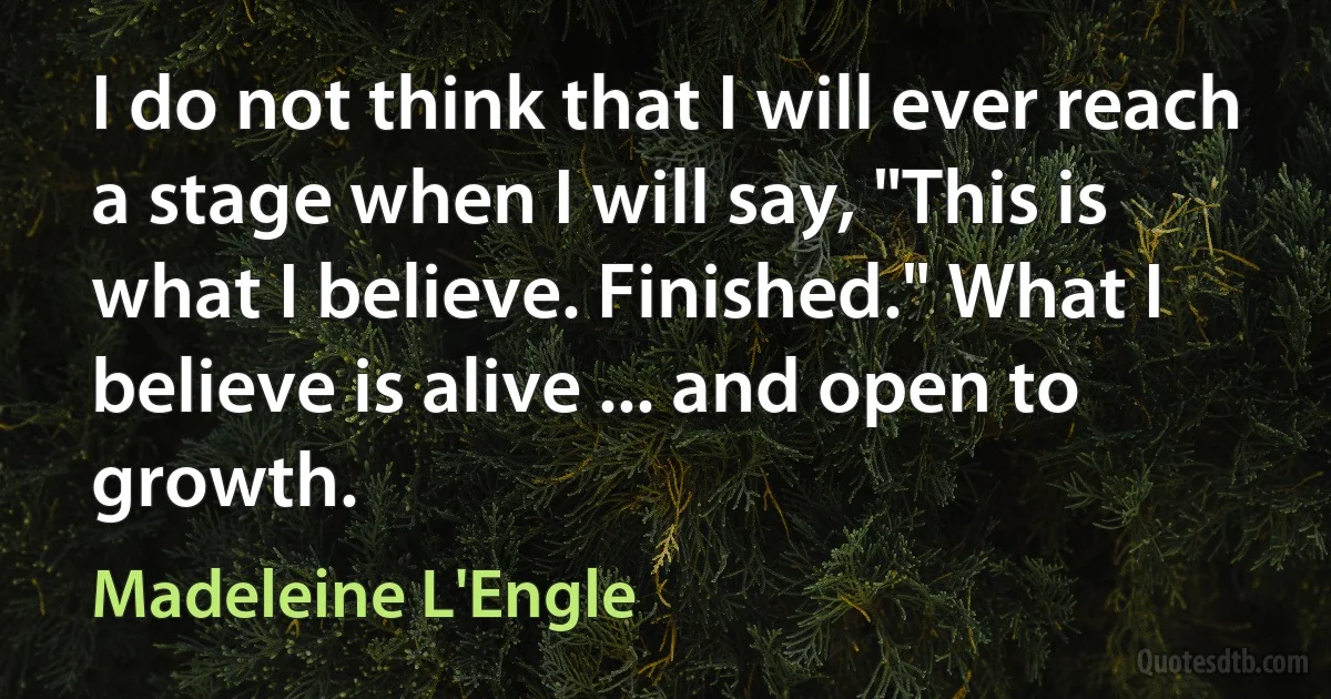 I do not think that I will ever reach a stage when I will say, "This is what I believe. Finished." What I believe is alive ... and open to growth. (Madeleine L'Engle)