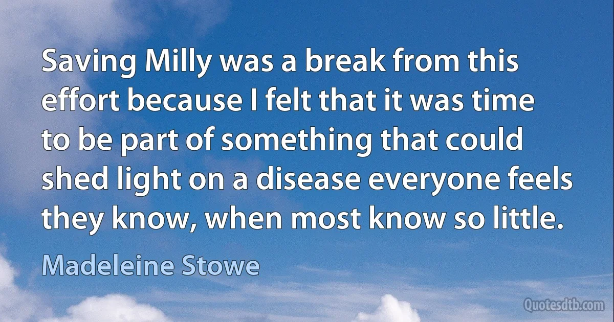 Saving Milly was a break from this effort because I felt that it was time to be part of something that could shed light on a disease everyone feels they know, when most know so little. (Madeleine Stowe)