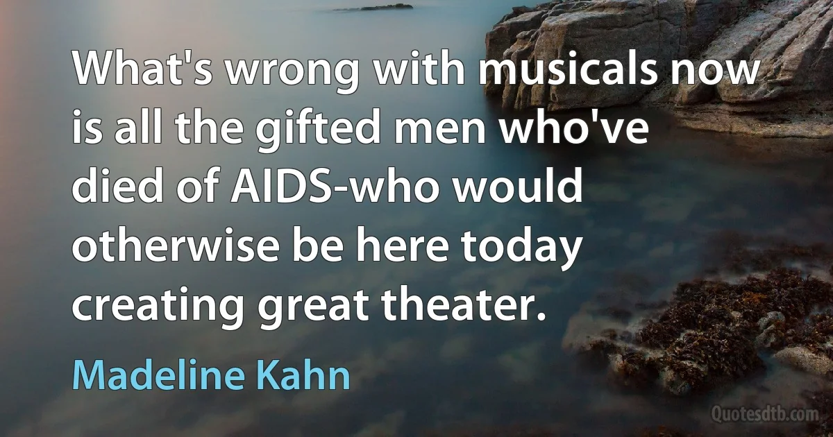 What's wrong with musicals now is all the gifted men who've died of AIDS-who would otherwise be here today creating great theater. (Madeline Kahn)