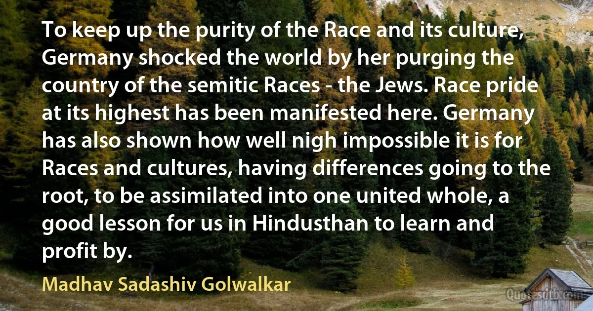 To keep up the purity of the Race and its culture, Germany shocked the world by her purging the country of the semitic Races - the Jews. Race pride at its highest has been manifested here. Germany has also shown how well nigh impossible it is for Races and cultures, having differences going to the root, to be assimilated into one united whole, a good lesson for us in Hindusthan to learn and profit by. (Madhav Sadashiv Golwalkar)