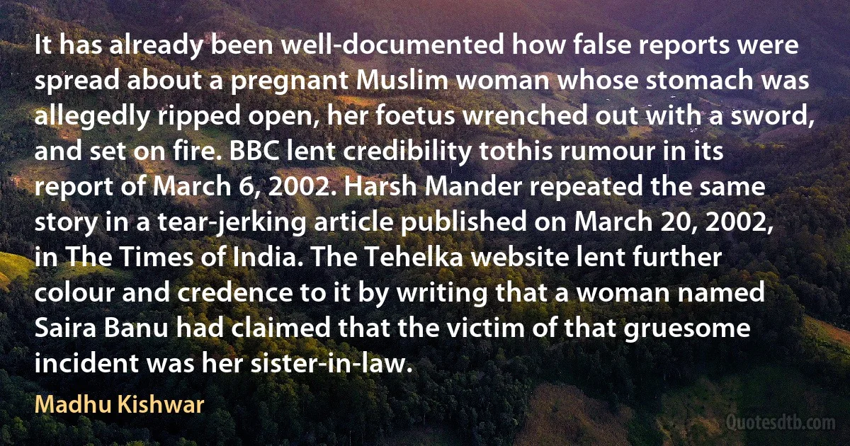 It has already been well-documented how false reports were spread about a pregnant Muslim woman whose stomach was allegedly ripped open, her foetus wrenched out with a sword, and set on fire. BBC lent credibility tothis rumour in its report of March 6, 2002. Harsh Mander repeated the same story in a tear-jerking article published on March 20, 2002, in The Times of India. The Tehelka website lent further colour and credence to it by writing that a woman named Saira Banu had claimed that the victim of that gruesome incident was her sister-in-law. (Madhu Kishwar)