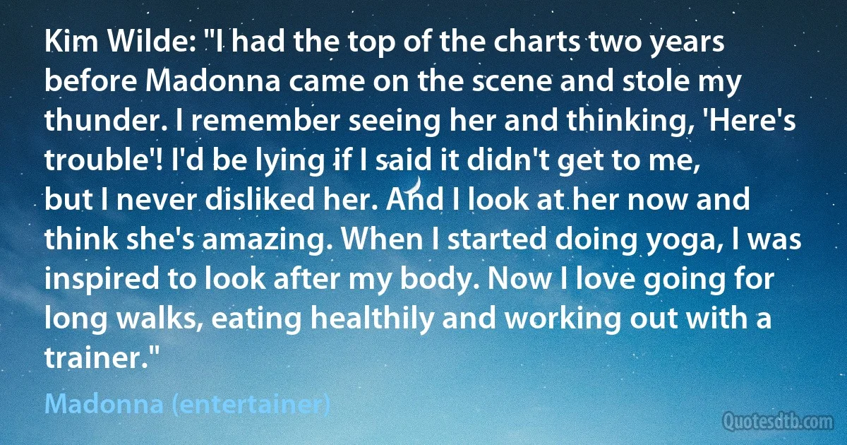 Kim Wilde: "I had the top of the charts two years before Madonna came on the scene and stole my thunder. I remember seeing her and thinking, 'Here's trouble'! I'd be lying if I said it didn't get to me, but I never disliked her. And I look at her now and think she's amazing. When I started doing yoga, I was inspired to look after my body. Now I love going for long walks, eating healthily and working out with a trainer." (Madonna (entertainer))