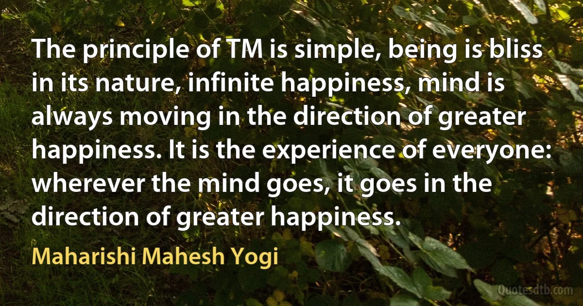 The principle of TM is simple, being is bliss in its nature, infinite happiness, mind is always moving in the direction of greater happiness. It is the experience of everyone: wherever the mind goes, it goes in the direction of greater happiness. (Maharishi Mahesh Yogi)