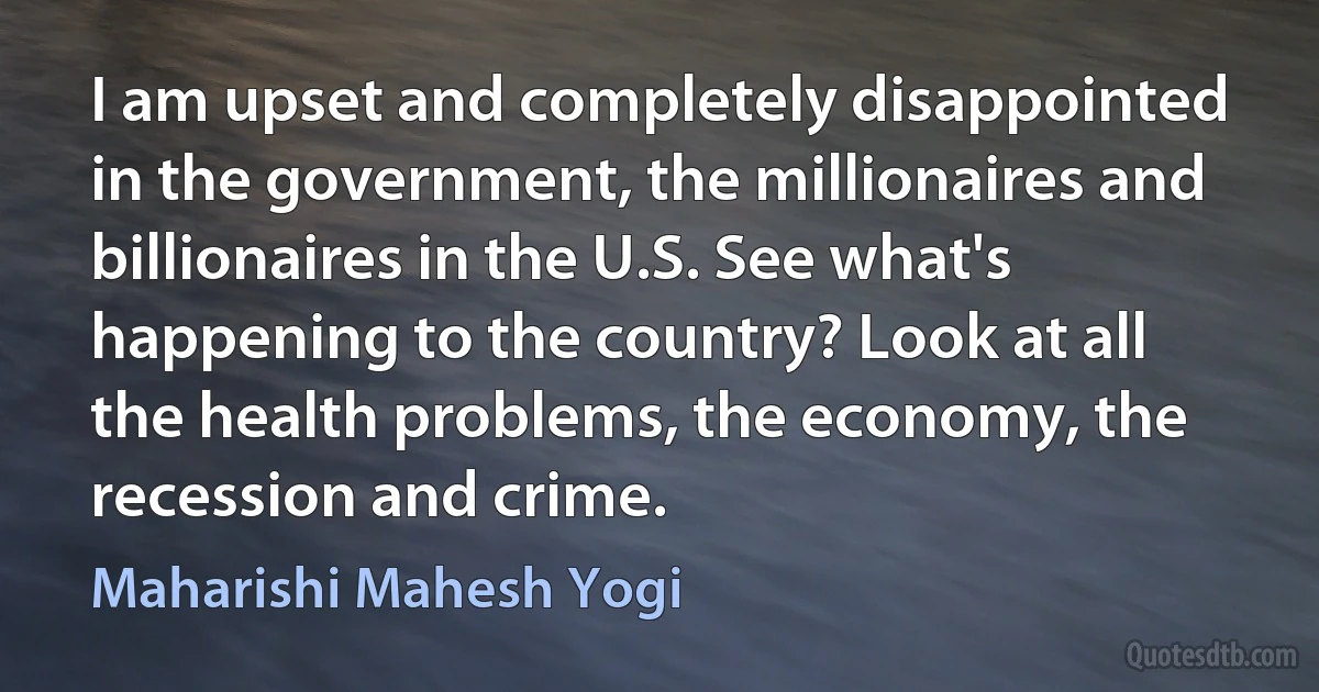 I am upset and completely disappointed in the government, the millionaires and billionaires in the U.S. See what's happening to the country? Look at all the health problems, the economy, the recession and crime. (Maharishi Mahesh Yogi)