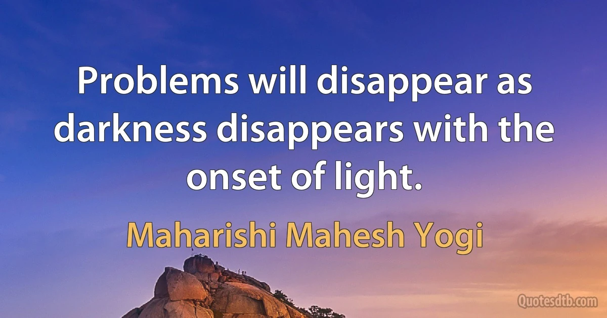 Problems will disappear as darkness disappears with the onset of light. (Maharishi Mahesh Yogi)