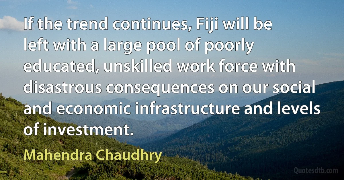 If the trend continues, Fiji will be left with a large pool of poorly educated, unskilled work force with disastrous consequences on our social and economic infrastructure and levels of investment. (Mahendra Chaudhry)