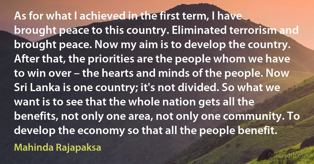 As for what I achieved in the first term, I have brought peace to this country. Eliminated terrorism and brought peace. Now my aim is to develop the country. After that, the priorities are the people whom we have to win over – the hearts and minds of the people. Now Sri Lanka is one country; it's not divided. So what we want is to see that the whole nation gets all the benefits, not only one area, not only one community. To develop the economy so that all the people benefit. (Mahinda Rajapaksa)