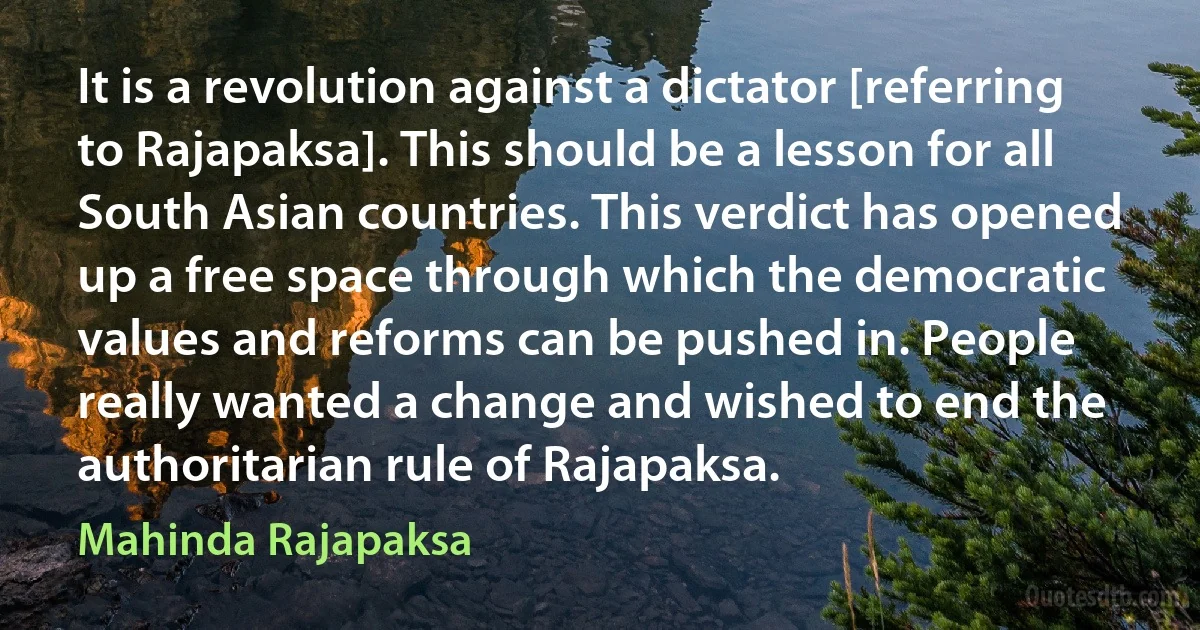 It is a revolution against a dictator [referring to Rajapaksa]. This should be a lesson for all South Asian countries. This verdict has opened up a free space through which the democratic values and reforms can be pushed in. People really wanted a change and wished to end the authoritarian rule of Rajapaksa. (Mahinda Rajapaksa)