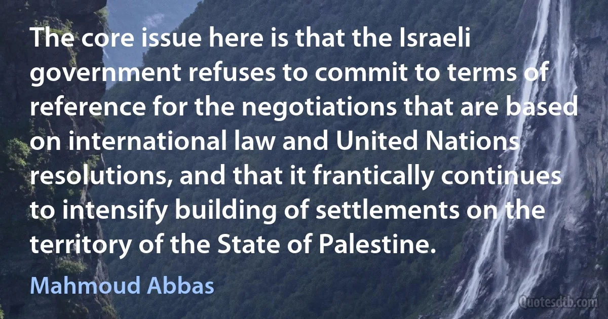 The core issue here is that the Israeli government refuses to commit to terms of reference for the negotiations that are based on international law and United Nations resolutions, and that it frantically continues to intensify building of settlements on the territory of the State of Palestine. (Mahmoud Abbas)