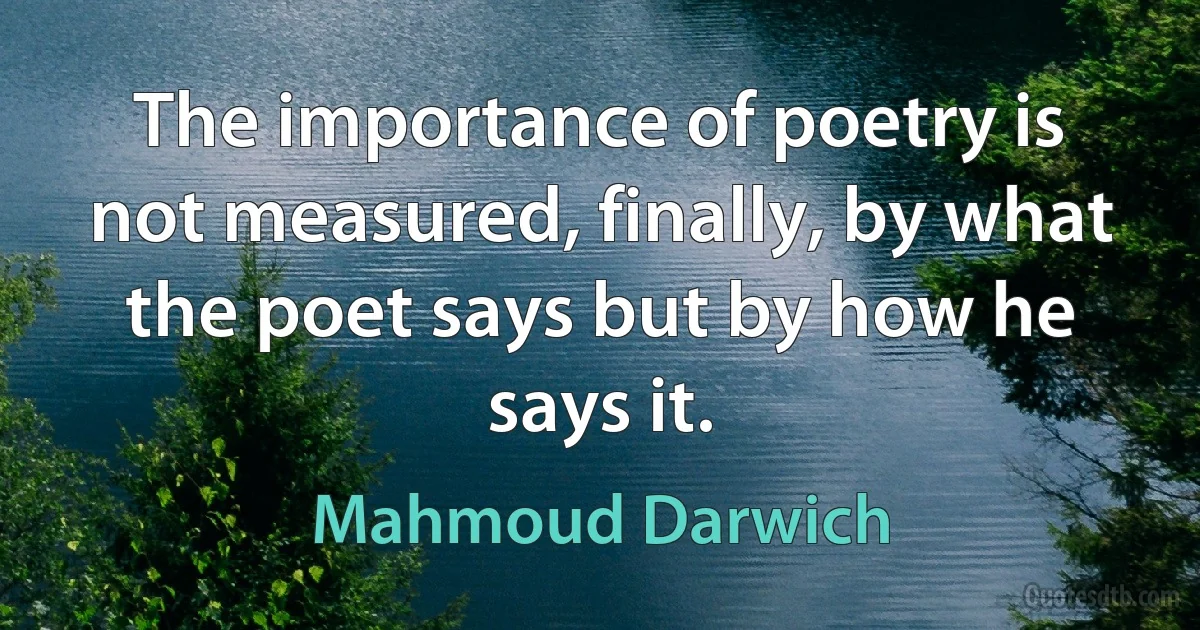 The importance of poetry is not measured, finally, by what the poet says but by how he says it. (Mahmoud Darwich)