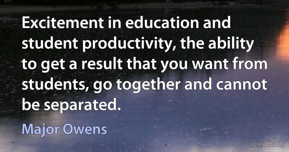 Excitement in education and student productivity, the ability to get a result that you want from students, go together and cannot be separated. (Major Owens)