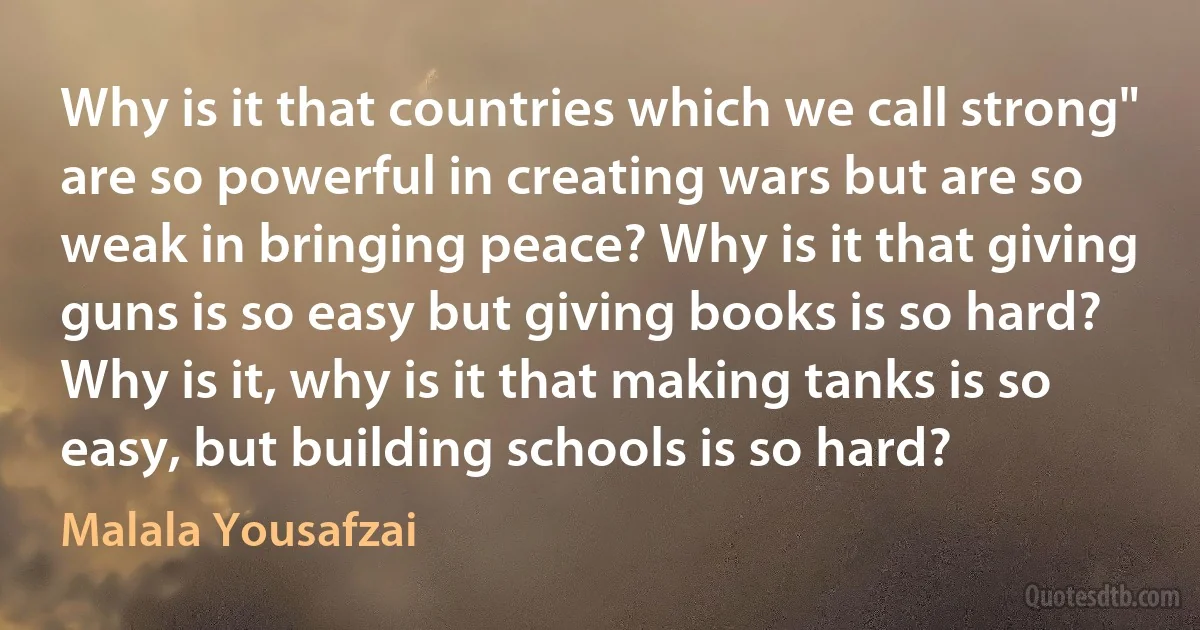 Why is it that countries which we call strong" are so powerful in creating wars but are so weak in bringing peace? Why is it that giving guns is so easy but giving books is so hard? Why is it, why is it that making tanks is so easy, but building schools is so hard? (Malala Yousafzai)