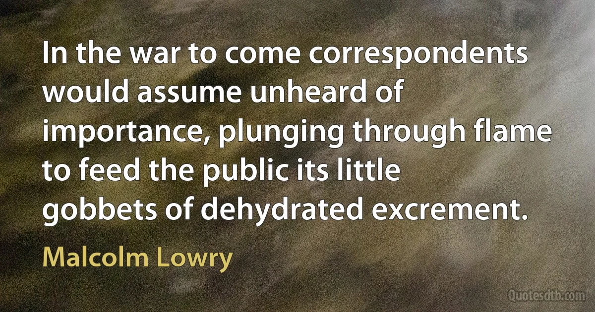 In the war to come correspondents would assume unheard of importance, plunging through flame to feed the public its little gobbets of dehydrated excrement. (Malcolm Lowry)