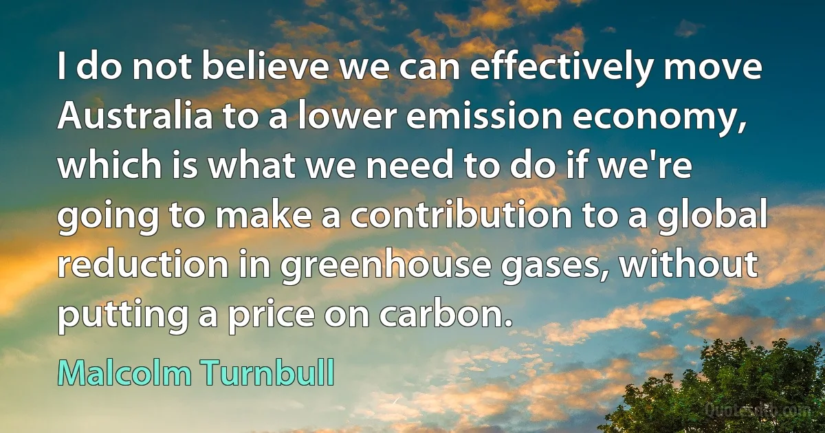 I do not believe we can effectively move Australia to a lower emission economy, which is what we need to do if we're going to make a contribution to a global reduction in greenhouse gases, without putting a price on carbon. (Malcolm Turnbull)