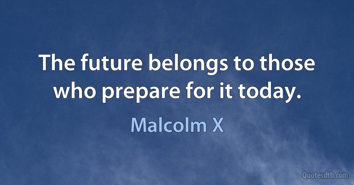 The future belongs to those who prepare for it today. (Malcolm X)