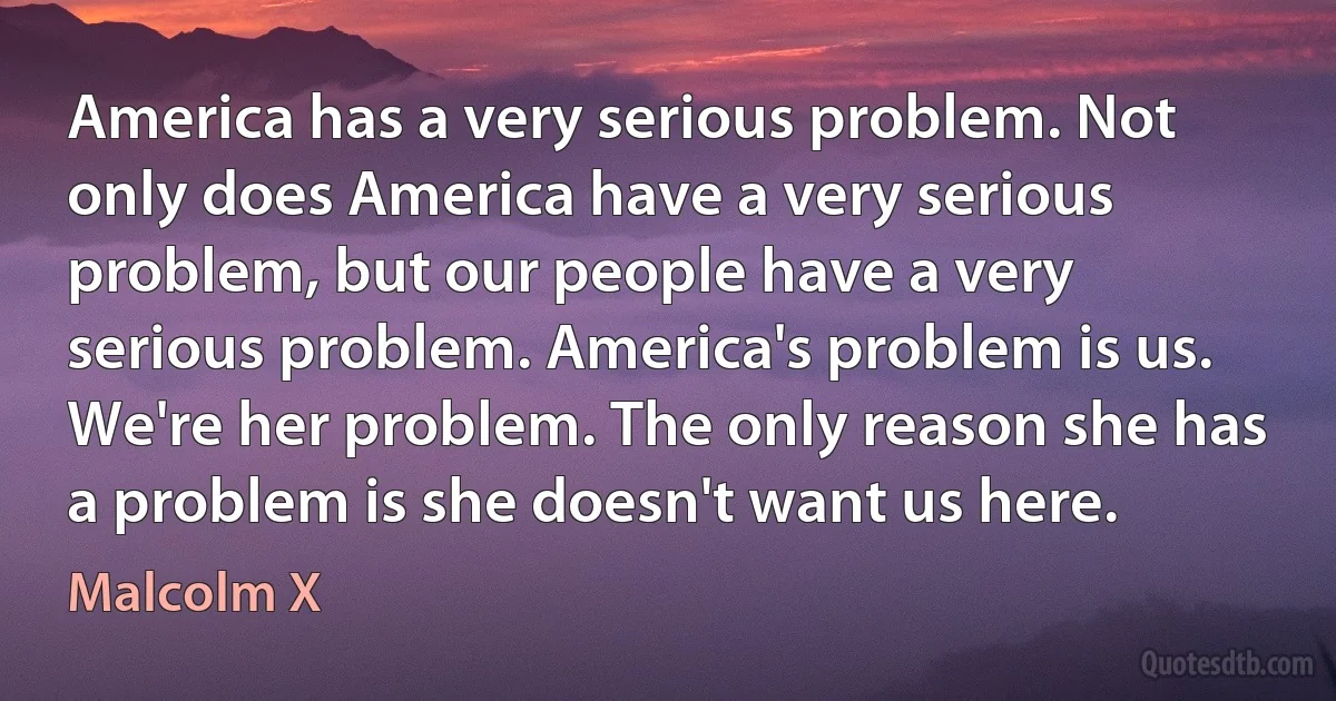 America has a very serious problem. Not only does America have a very serious problem, but our people have a very serious problem. America's problem is us. We're her problem. The only reason she has a problem is she doesn't want us here. (Malcolm X)