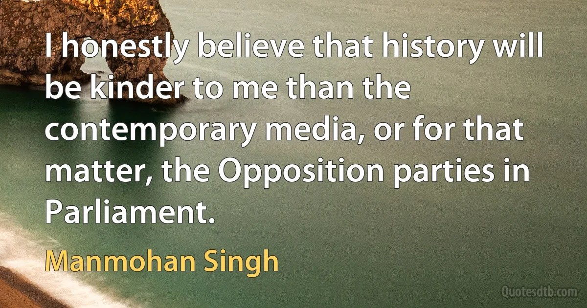 I honestly believe that history will be kinder to me than the contemporary media, or for that matter, the Opposition parties in Parliament. (Manmohan Singh)