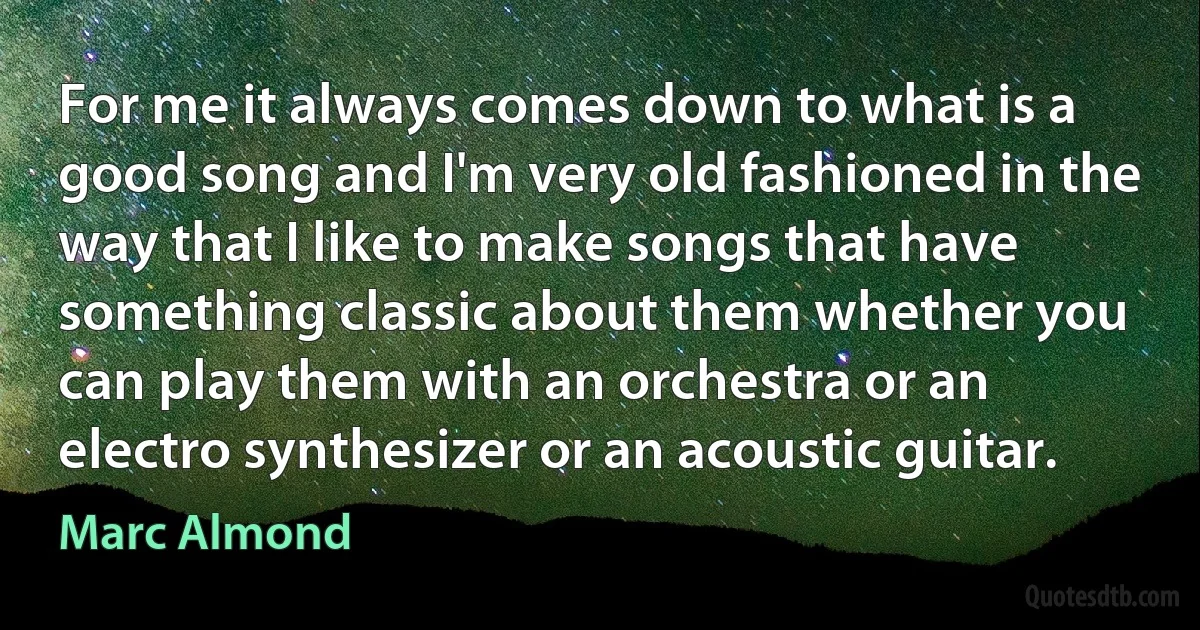 For me it always comes down to what is a good song and I'm very old fashioned in the way that I like to make songs that have something classic about them whether you can play them with an orchestra or an electro synthesizer or an acoustic guitar. (Marc Almond)