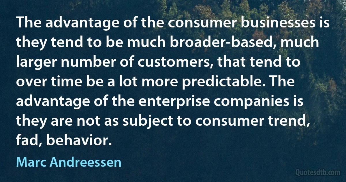 The advantage of the consumer businesses is they tend to be much broader-based, much larger number of customers, that tend to over time be a lot more predictable. The advantage of the enterprise companies is they are not as subject to consumer trend, fad, behavior. (Marc Andreessen)