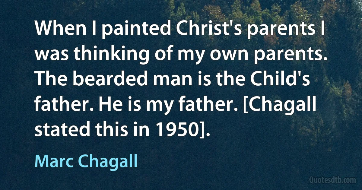 When I painted Christ's parents I was thinking of my own parents. The bearded man is the Child's father. He is my father. [Chagall stated this in 1950]. (Marc Chagall)