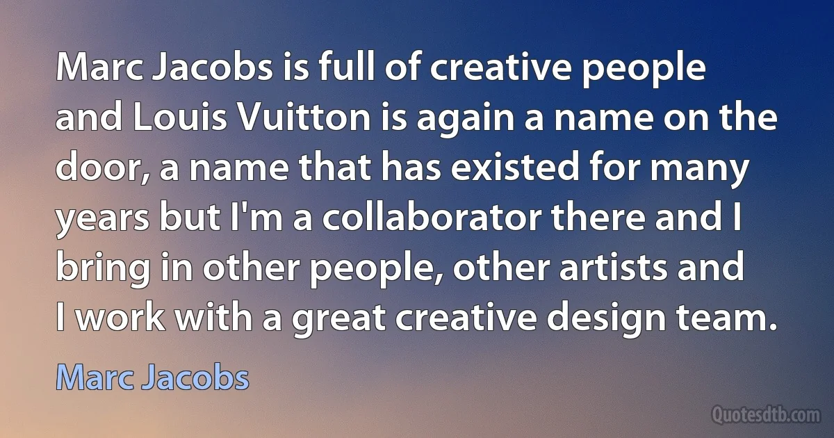 Marc Jacobs is full of creative people and Louis Vuitton is again a name on the door, a name that has existed for many years but I'm a collaborator there and I bring in other people, other artists and I work with a great creative design team. (Marc Jacobs)