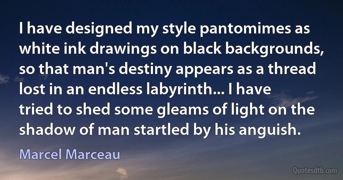 I have designed my style pantomimes as white ink drawings on black backgrounds, so that man's destiny appears as a thread lost in an endless labyrinth... I have tried to shed some gleams of light on the shadow of man startled by his anguish. (Marcel Marceau)