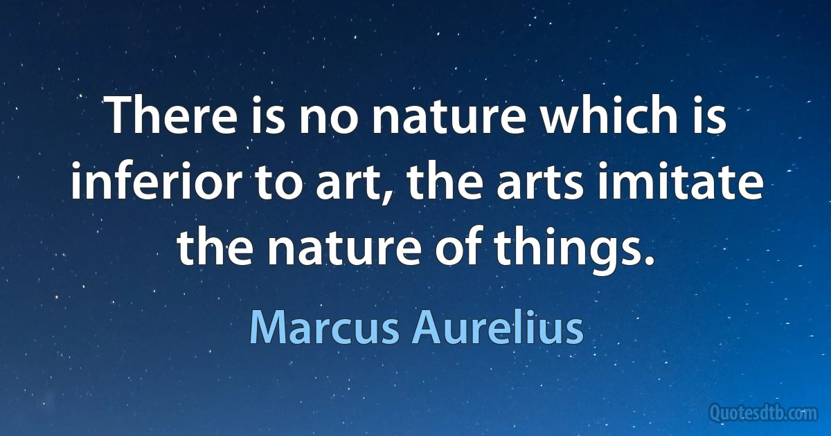 There is no nature which is inferior to art, the arts imitate the nature of things. (Marcus Aurelius)