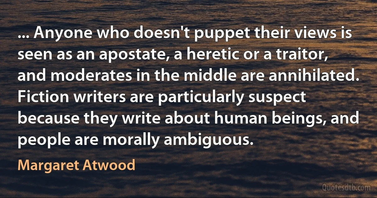 ... Anyone who doesn't puppet their views is seen as an apostate, a heretic or a traitor, and moderates in the middle are annihilated. Fiction writers are particularly suspect because they write about human beings, and people are morally ambiguous. (Margaret Atwood)