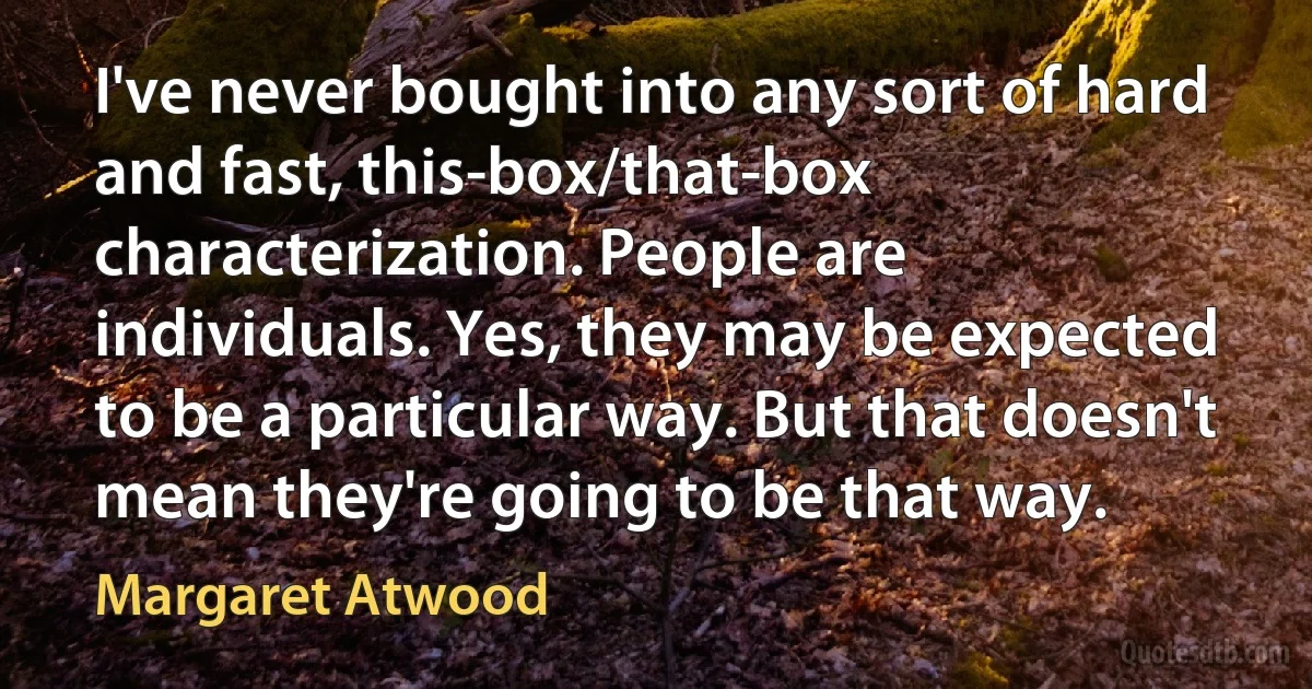 I've never bought into any sort of hard and fast, this-box/that-box characterization. People are individuals. Yes, they may be expected to be a particular way. But that doesn't mean they're going to be that way. (Margaret Atwood)