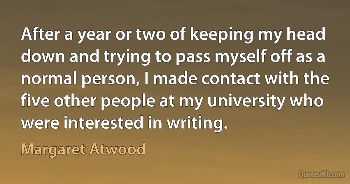 After a year or two of keeping my head down and trying to pass myself off as a normal person, I made contact with the five other people at my university who were interested in writing. (Margaret Atwood)