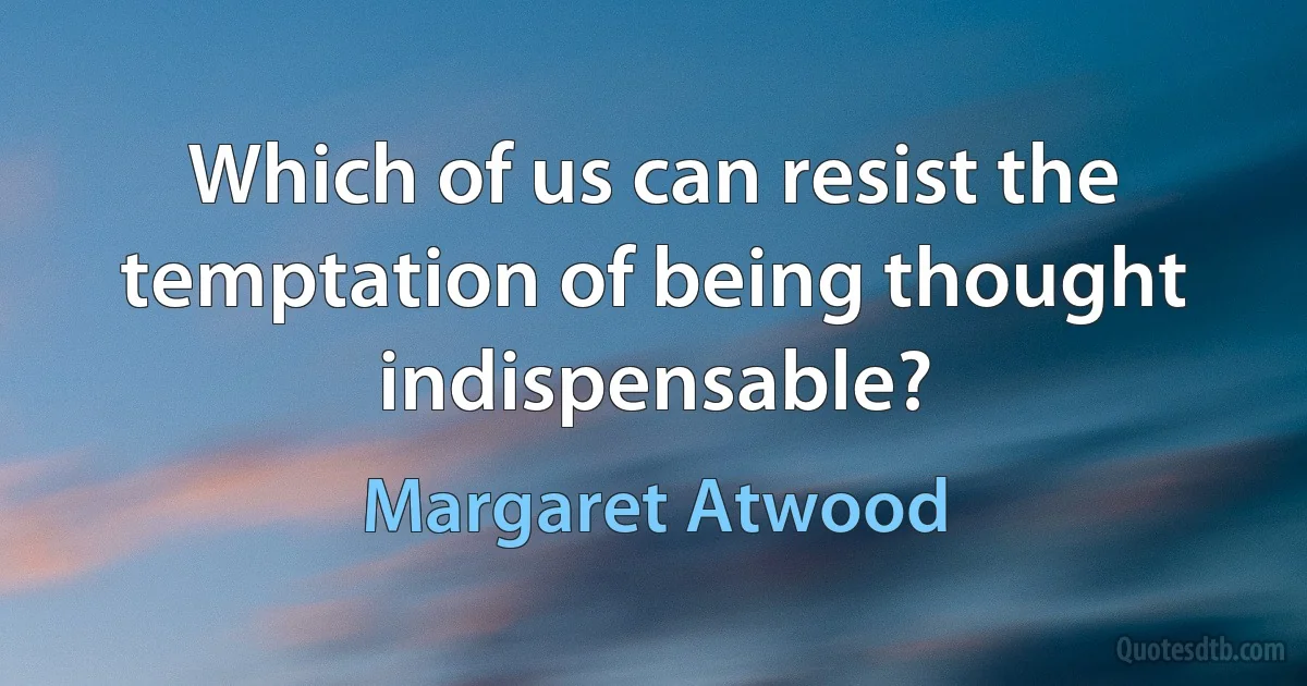 Which of us can resist the temptation of being thought indispensable? (Margaret Atwood)