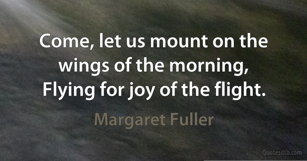 Come, let us mount on the wings of the morning,
Flying for joy of the flight. (Margaret Fuller)