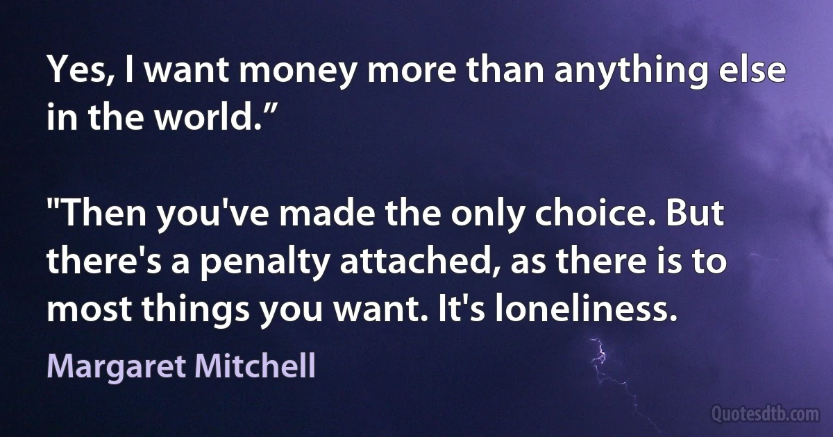 Yes, I want money more than anything else in the world.”

"Then you've made the only choice. But there's a penalty attached, as there is to most things you want. It's loneliness. (Margaret Mitchell)