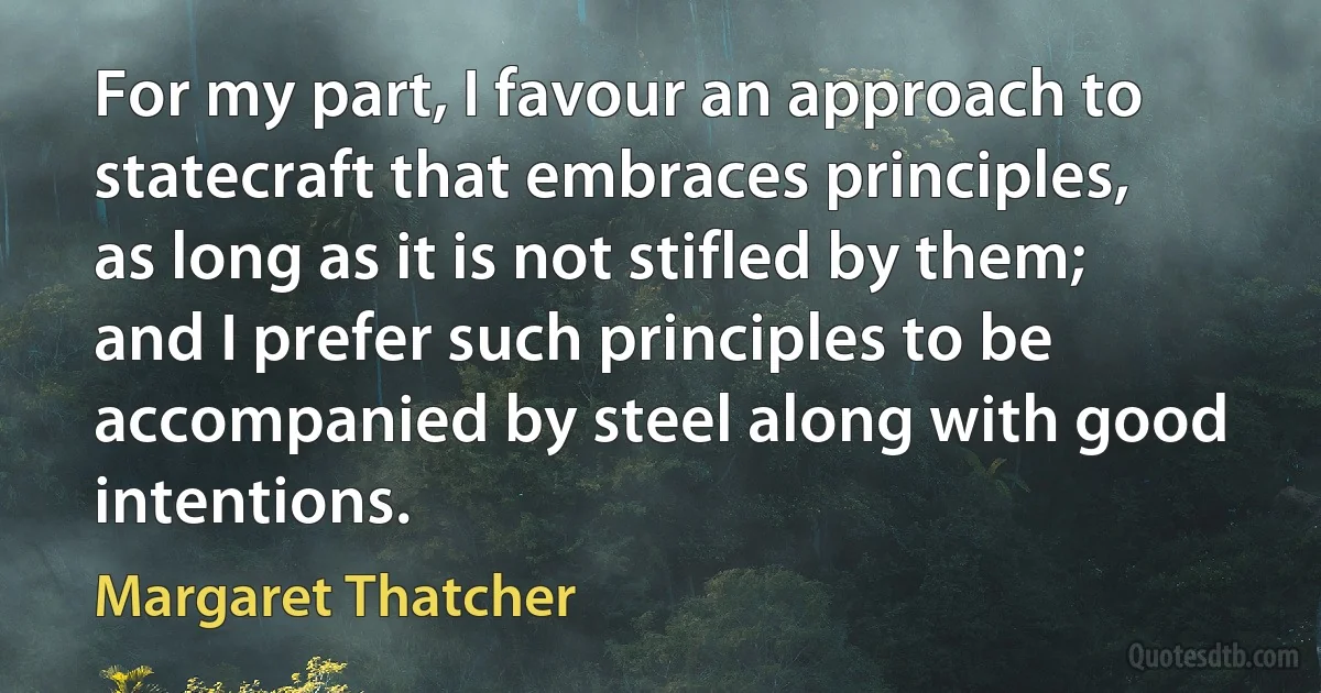 For my part, I favour an approach to statecraft that embraces principles, as long as it is not stifled by them; and I prefer such principles to be accompanied by steel along with good intentions. (Margaret Thatcher)