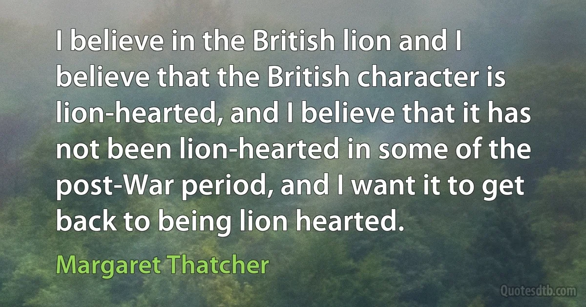 I believe in the British lion and I believe that the British character is lion-hearted, and I believe that it has not been lion-hearted in some of the post-War period, and I want it to get back to being lion hearted. (Margaret Thatcher)