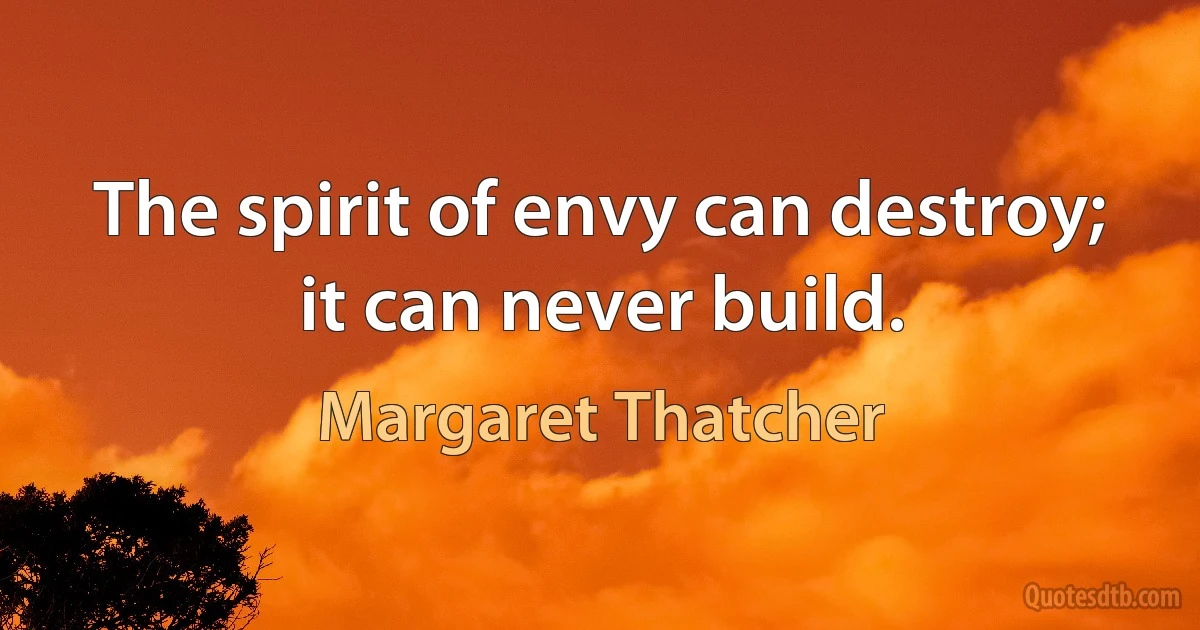 The spirit of envy can destroy; it can never build. (Margaret Thatcher)