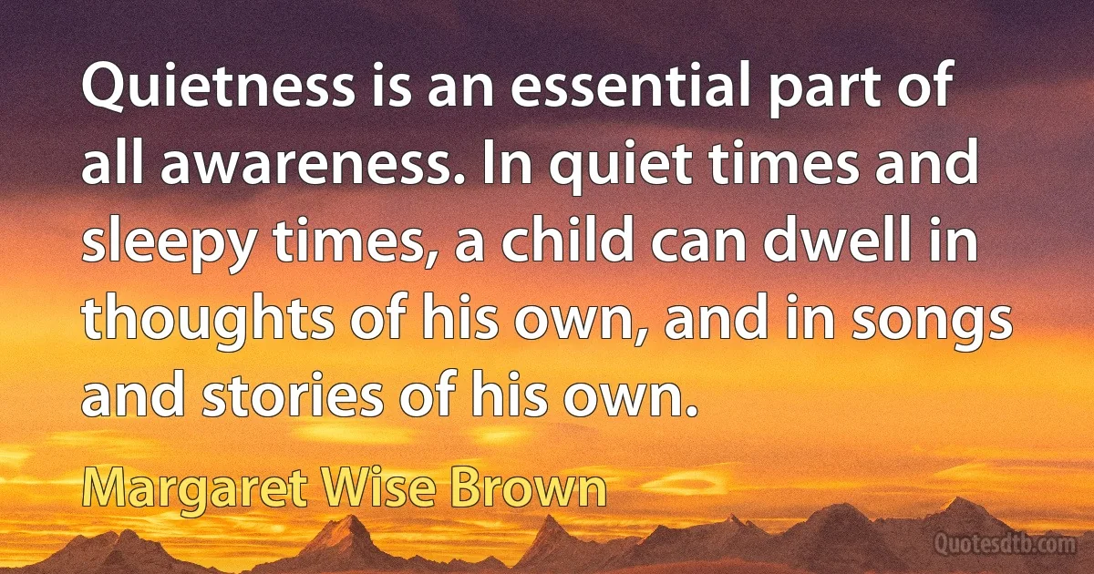 Quietness is an essential part of all awareness. In quiet times and sleepy times, a child can dwell in thoughts of his own, and in songs and stories of his own. (Margaret Wise Brown)