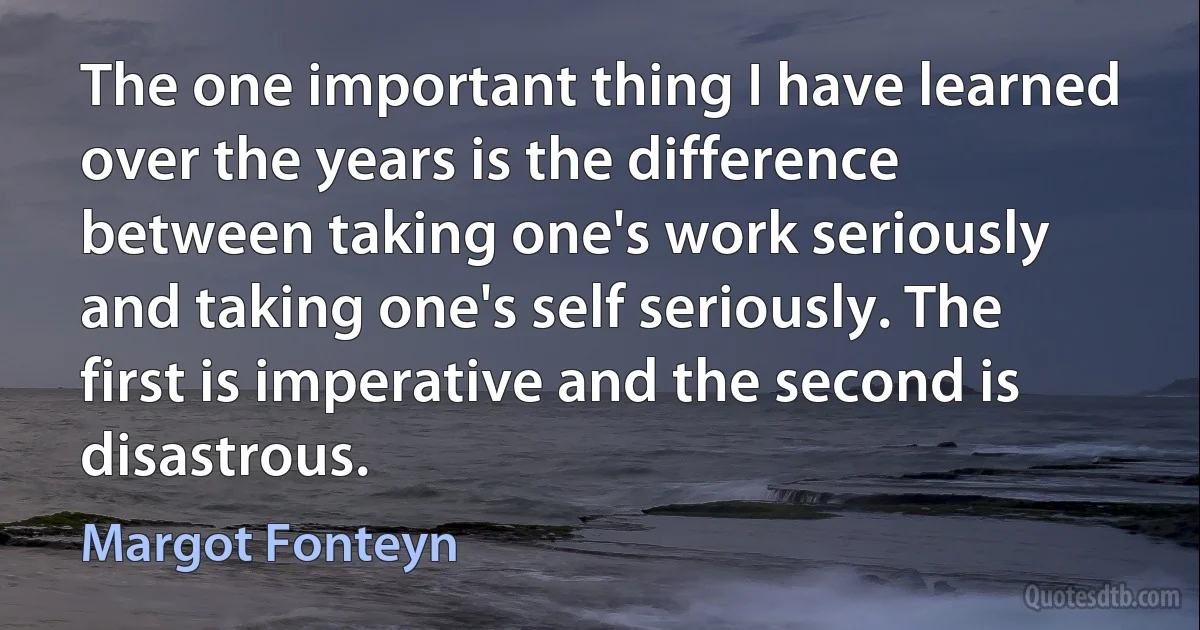 The one important thing I have learned over the years is the difference between taking one's work seriously and taking one's self seriously. The first is imperative and the second is disastrous. (Margot Fonteyn)