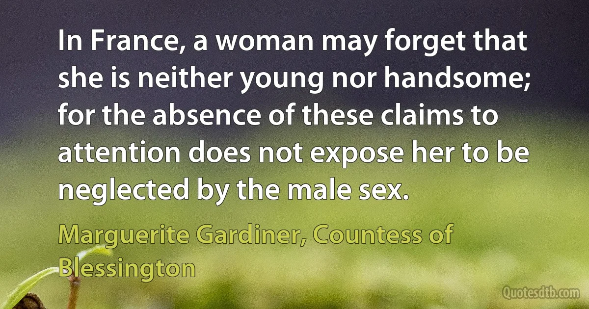 In France, a woman may forget that she is neither young nor handsome; for the absence of these claims to attention does not expose her to be neglected by the male sex. (Marguerite Gardiner, Countess of Blessington)