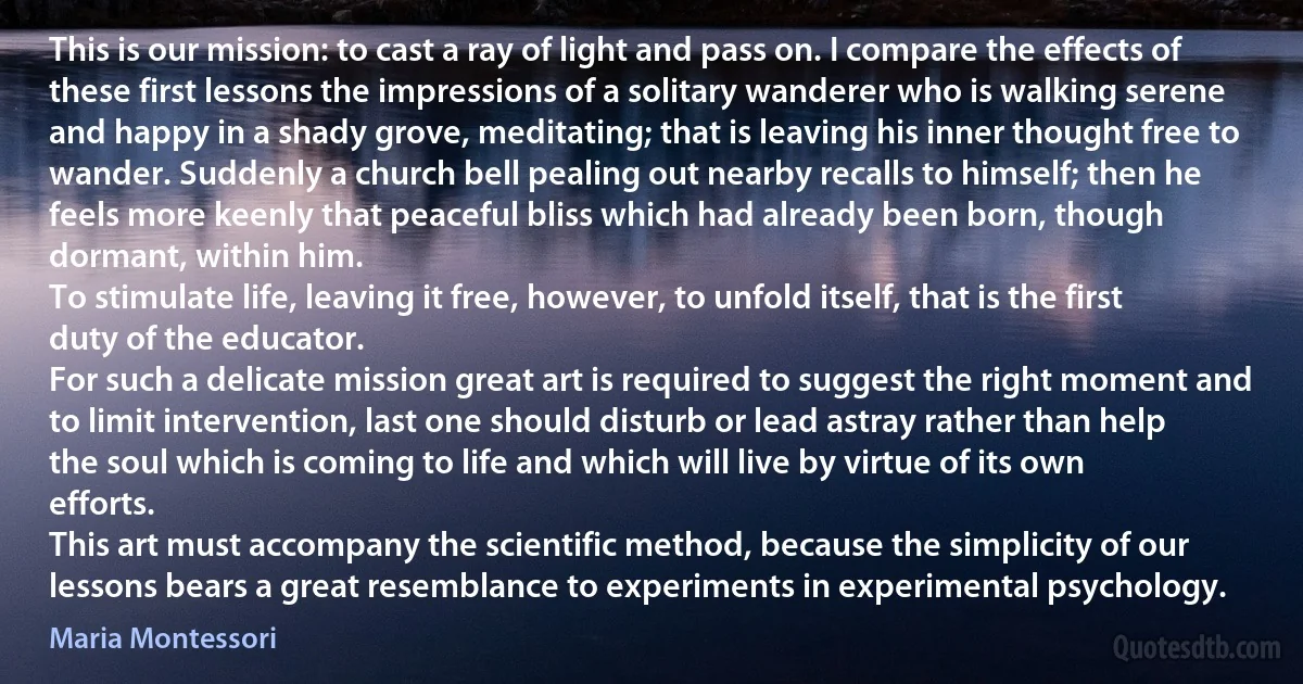 This is our mission: to cast a ray of light and pass on. I compare the effects of these first lessons the impressions of a solitary wanderer who is walking serene and happy in a shady grove, meditating; that is leaving his inner thought free to wander. Suddenly a church bell pealing out nearby recalls to himself; then he feels more keenly that peaceful bliss which had already been born, though dormant, within him.
To stimulate life, leaving it free, however, to unfold itself, that is the first duty of the educator.
For such a delicate mission great art is required to suggest the right moment and to limit intervention, last one should disturb or lead astray rather than help the soul which is coming to life and which will live by virtue of its own efforts.
This art must accompany the scientific method, because the simplicity of our lessons bears a great resemblance to experiments in experimental psychology. (Maria Montessori)