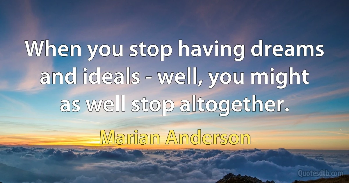 When you stop having dreams and ideals - well, you might as well stop altogether. (Marian Anderson)