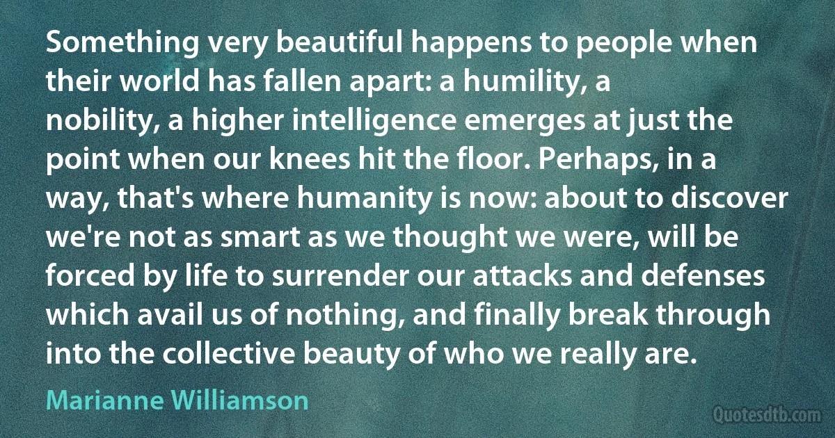 Something very beautiful happens to people when their world has fallen apart: a humility, a nobility, a higher intelligence emerges at just the point when our knees hit the floor. Perhaps, in a way, that's where humanity is now: about to discover we're not as smart as we thought we were, will be forced by life to surrender our attacks and defenses which avail us of nothing, and finally break through into the collective beauty of who we really are. (Marianne Williamson)